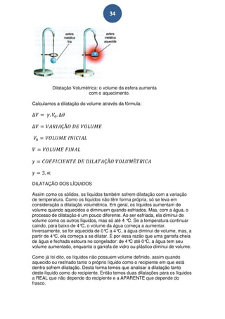 34




         Dilatação Volumétrica: o volume da esfera aumenta
                          com o aquecimento.

Calculamos a dilatação do volume através da fórmula:




DILATAÇÃO DOS LÍQUIDOS

Assim como os sólidos, os líquidos também sofrem dilatação com a variação
de temperatura. Como os líquidos não têm forma própria, só se leva em
consideração a dilatação volumétrica. Em geral, os líquidos aumentam de
volume quando aquecidos e diminuem quando esfriados. Mas, com a água, o
processo de dilatação é um pouco diferente. Ao ser esfriada, ela diminui de
volume como os outros líquidos, mas só até 4 ° Se a temperatura continuar
                                               C.
caindo, para baixo de 4° o volume da água começa a aumentar.
                        C,
Inversamente, se for aquecida de 0° a 4° a água diminui de volume, mas, a
                                    C     C,
partir de 4° ela começa a se dilatar. É por essa razão que uma garrafa cheia
            C,
de água e fechada estoura no congelador: de 4° até 0° a água tem seu
                                                C        C,
volume aumentado, enquanto a garrafa de vidro ou plástico diminui de volume.

Como já foi dito, os líquidos não possuem volume definido, assim quando
aquecido ou resfriado tanto o próprio líquido como o recipiente em que está
dentro sofrem dilatação. Desta forma temos que analisar a dilatação tanto
deste líquido como do recipiente. Então temos duas dilatações para os líquidos
a REAL que não depende do recipiente e a APARENTE que depende do
frasco.
 