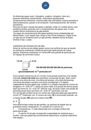 37



Os diferentes gases reais ( hidrogênio, oxigênio, nitrogênio, hélio etc.),
possuem diferentes características moleculares apresentando
comportamentos diferentes. Quando estes são submetidos a baixas pressões e
altas temperaturas, passam a se comportar, macroscopicamente, de maneira
semelhante.
Para que se faça o estudo dos gases é adotado, então um modelo teórico, sem
existência prática, parecido com o comportamento dos gases reais. A este
modelo teórico chamaremos de gás perfeito.
 As regras do comportamento dos gases perfeitos foram estabelecidas por
Robert Boyle, Louis Joseph Gay- lussac e Paul Emile Clapeyron. Desta forma
um gás que se comporta como um gás perfeito, obedece às leis de Boyle,
Charles e Gay- Lussac.


VARIÁVEIS DE ESTADO DE UM GÁS
Antes de vermos as leis destes gases vamos nos certificar de que ao estudá-
los estaremos analisando milhões de partículas desta porção de massa
gasosa. Estaremos analisando um número N muito grande de partículas por
um espaço de centímetro cúbico.


    1,0 cm          1, 0 cm


                       100 000 000 000 000 000 000 de partículas
          1,0 cm
      aproximadamente 10 20 partículas/cm3

Como sempre trataremos de um número muito grande usaremos uma medida
chamada número de mols para quantificar uma porção de gás. Assim como
compro uma dúzia de ovos, uma dúzia de laranjas, uma dúzia de bananas,
uma dúzia de pregos e sempre uma dúzia corresponde a 12 objetos
independente de qual objeto seja, também é a unidade chamada de número de
Avogadro ( A = 6,02.1023 ). Assim se quero medir uma porção de átomos posso
dizer que tenho ali (A = 6,02.1023 átomos/ mol). Se quero medir uma porção de
partículas posso dizer que tenho (A = 6,02.1023 partículas/ mol) etc.
Um mol de gás constitui-se de um número de moléculas deste gás equivalente
a 6,02.1023 moléculas/ mol. O número de mols ( ) é encontrado dividindo –se
a massa do gás(      ) pela sua massa molar( ).


Para determinada massa de gás perfeito, as variáveis de estado são as
grandezas físicas: temperatura ( T), pressão (P) e volume (V).
•      A temperatura ( T) está relacionada com a energia cinética das
partículas do gás.
•      O volume (V) do gás corresponde à capacidade do recipiente que o
contém, visto que gases são extremamente expansíveis, ocupando totalmente
este espaço.
 