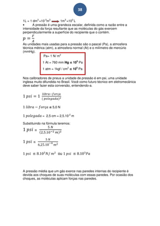 38

1L = 1 dm3 =10-3m3         1m3 =103 L
•      A pressão é uma grandeza escalar, definida como a razão entre a
intensidade da força resultante que as moléculas do gás exercem
perpendicularmente a superfície do recipiente que o contém.


As unidades mais usadas para a pressão são o pascal (Pa), a atmosfera
técnica métrica (atm), a atmosfera normal (At) e o milímetro de mercúrio
(mmHg).
              Pa= 1 N/ m2

             1 At = 760 mm Hg ≌ 105 Pa

             1 atm = 1kgf / cm2 ≌ 105 Pa

Nos calibradores de pneus a unidade de pressão é em psi, uma unidade
inglesa muito difundida no Brasil. Você como futuro técnico em eletromecânica
deve saber fazer esta conversão, entendendo-a.




                  ≌ 5,0 N

             = 2,5 cm = 2,5.10-2 m

Substituindo na fórmula teremos:

        ≌


       ≌


      ≌                 ou         ≌



A pressão média que um gás exerce nas paredes internas do recipiente é
devida aos choques de suas moléculas com essas paredes. Por ocasião dos
choques, as moléculas aplicam forças nas paredes.
 