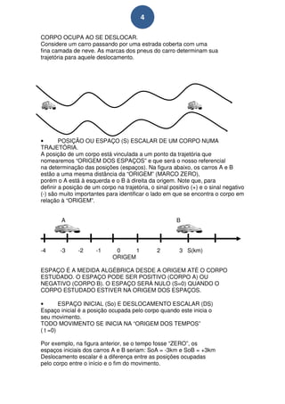 4

CORPO OCUPA AO SE DESLOCAR.
Considere um carro passando por uma estrada coberta com uma
fina camada de neve. As marcas dos pneus do carro determinam sua
trajetória para aquele deslocamento.




•       POSIÇÃO OU ESPAÇO (S) ESCALAR DE UM CORPO NUMA
TRAJETÓRIA.
A posição de um corpo está vinculada a um ponto da trajetória que
nomearemos “ORIGEM DOS ESPAÇOS” e que será o nosso referencial
na determinação das posições (espaços). Na figura abaixo, os carros A e B
estão a uma mesma distância da “ORIGEM” (MARCO ZERO),
porém o A está à esquerda e o B à direita da origem. Note que, para
definir a posição de um corpo na trajetória, o sinal positivo ( ) e o sinal negativo
                                                              (+)
(-) são muito importantes para identificar o lado em que se encontra o corpo em
  )
relação à “ORIGEM”.


        A                                               B




-4      -3     -2     -1
                       1      0     1           2        3 S(km)
                             ORIGEM

ESPAÇO É A MEDIDA ALGÉBRICA DESDE A ORIGEM ATÉ O CORPO
ESTUDADO. O ESPAÇO PODE SER POSITIVO (CORPO A) OU
NEGATIVO (CORPO B). O ESPAÇO SERÁ NULO (S=0) QUANDO O
CORPO ESTUDADO ESTIVER NA ORIGEM DOS ESPAÇOS.

•       ESPAÇO INICIAL (So) E DESLOCAMENTO ESCALAR (DS)       (D
Espaço inicial é a posição ocupada pelo corpo quando este inicia o
seu movimento.
TODO MOVIMENTO SE INICIA NA “ORIGEM DOS TEMPOS”
( t =0)

Por exemplo, na figura anterior, se o tempo fosse “ZERO”, os
espaços iniciais dos carros A e B seriam: SoA = -3km e SoB = +3km
Deslocamento escalar é a diferença entre as posições ocupadas
pelo corpo entre o início e o fim do movimento.
 