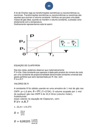 40

A lei de Charles rege as transformações isométricas ou isovolumétricas ou
isocóricas. Transformações isométricas ou isovolumétricas ou isocóricas são
aquelas que ocorrem à volume constante. Verificou-se que para uma dada
massa de gás ideal, quando se mantém o volume constante, a pressão varia
diretamente com a temperatura.
Graficamente representamos esta lei assim:




EQUAÇÃO DE CLAPEYRON

Das leis vistas, podemos observar que matematicamente
P.V=Cte. Esta constante que aparece é dada pelo produto do número de mols
por uma constante de proporcionalidade denominada constante universal dos
gases perfeitos que será representada por R. Daí, vem:
P.V=n.R.T

VALORES DE R

A constante R foi obtida usando-se uma amostra de 1 mol de gás nas
CNTP: p=1,0 atm, θ = 0ºC (T=273K). O volume ocupado por 1 mol
de qualquer gás nas CNTP é de 22,4 litros (volume molar).
Substituindo
esses valores na equação de Clapeyron, vem:
P.V= n.R.T
1. 22,4= 1.R.273
 