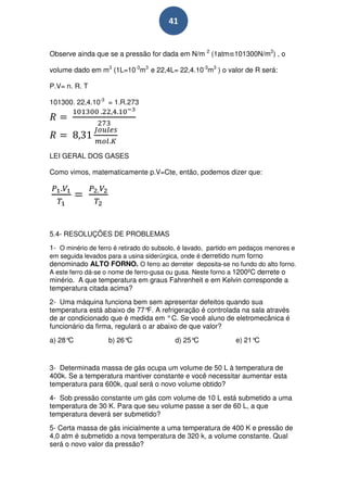 41


Observe ainda que se a pressão for dada em N/m 2 (1atm≌101300N/m2) , o

volume dado em m3 (1L=10-3m3 e 22,4L= 22,4.10-3m3 ) o valor de R será:

P.V= n. R. T

101300. 22,4.10-3 = 1.R.273




LEI GERAL DOS GASES

Como vimos, matematicamente p.V=Cte, então, podemos dizer que:




5.4- RESOLUÇÕES DE PROBLEMAS
1- O minério de ferro é retirado do subsolo, é lavado, partido em pedaços menores e
em seguida levados para a usina siderúrgica, onde é derretido num forno
denominado ALTO FORNO. O ferro ao derreter deposita-se no fundo do alto forno.
A este ferro dá-se o nome de ferro-gusa ou gusa. Neste forno a 1200ºC derrete o
minério. A que temperatura em graus Fahrenheit e em Kelvin corresponde a
temperatura citada acima?
2- Uma máquina funciona bem sem apresentar defeitos quando sua
temperatura está abaixo de 77° A refrigeração é controlada na sala através
                                F.
de ar condicionado que é medida em ° C. Se você aluno de eletromecânica é
funcionário da firma, regulará o ar abaixo de que valor?
a) 28°C            b) 26°C                d) 25°C             e) 21°C


3- Determinada massa de gás ocupa um volume de 50 L à temperatura de
400k. Se a temperatura mantiver constante e você necessitar aumentar esta
temperatura para 600k, qual será o novo volume obtido?
4- Sob pressão constante um gás com volume de 10 L está submetido a uma
temperatura de 30 K. Para que seu volume passe a ser de 60 L, a que
temperatura deverá ser submetido?
5- Certa massa de gás inicialmente a uma temperatura de 400 K e pressão de
4,0 atm é submetido a nova temperatura de 320 k, a volume constante. Qual
será o novo valor da pressão?
 