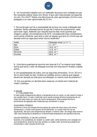 42

6- Um funcionário trabalha com um calibrador de pneus com unidades em psi.
Ele necessita calibrar todos com 30 psi. A que valor esta pressão corresponde
em atm, Pa e N/m2? Adote uma libra-força de valor aproximado a 5,0 N e uma
polegada a um valor aproximado de 2,5 cm.


7- Na construção civil há a necessidade de se levar em conta a dilatação dos
materiais. Serão utilizadas barras de aço de 5 metros de comprimento, cada,
para fazer vigas. Sabendo que naquele local há dias muito quentes que
chegam a atingir uma temperatura de 32° Considerando hoje a temperatura
                                          C.
como sendo ambiente, qual será o valor do espaço que terá no mínimo que ser
deixado entre as vigas para evitar futuros acidentes?

metal                                     Dilatação linear ( α °   )
Aço                                          .
Ouro                                      14,3.
Cobre                                     17,0.
Alumínio                                  23,0.
chumbo                                    29,0.




8- Uma barra quadrada de alumínio tem área de 2 m2 no mesmo local citado
acima qual seria o valor da dilatação ocorrida com esta barra? Analise a tabela
acima.
9- Um paralelepípedo de cobre, com as seguintes dimensões: 10 cm, 20 cm e
30 cm será fixado ao solo. Analise as medidas acima e calcule qual espaço
deverá ser deixado ao total para sua dilatação no mesmo local do problema 7.
10- Em sua opinião um dentista deve restaurar um dente com material de
metal? Justifique.


6. CALOR
   6.1-CALORIMETRIA
O calor pode simplesmente alterar a temperatura de um corpo, ou até mesmo mudar o
seu estado físico. O calor é definido como sendo energia térmica transitando de um
corpo de maior para um corpo de menor temperatura. Esta energia térmica é
proveniente da agitação das moléculas que constituem o corpo.

EQUILÍBRIO TÉRMICO
Conforme o fluxo de energia térmica passa do corpo de maior para o de menor
temperatura, o corpo mais quente vai se esfriando, e o corpo mais frio vai se
aquecendo, até que suas temperaturas atinjam o mesmo valor. Ao atingir este mesmo
valor esta temperatura estabiliza e é denominada temperatura de equilíbrio térmico.

CALOR SENSÍVEL E CALOR LATENTE
Quando uma substância ao receber ou ceder calor, sofre somente uma variação em
sua temperatura, dizemos que ela recebeu ou cedeu calor sensível que poderá ser
encontrado o valor através da fórmula:
 