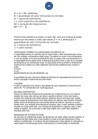 43

                 sendo que:
                                                              ;

                                             ;

                 .



Porém se esta substância ao receber ou ceder calor, sofre uma mudança de estado,
dizemos que ela recebeu ou cedeu calor latente             sendo que




CAPACIDADE TÉRMICA OU CAPACIDADE CALORÍFICA (C)
A capacidade térmica ou calorífica de um corpo mede o calor necessário para variar
de uma unidade a temperatura deste corpo. Considere um corpo a uma temperatura
   que ao receber uma certa quantidade de calor Q, passa a ter uma temperatura .
A capacidade térmica deste corpo é dada pelo quociente entre o calor Q e a variação
de temperatura θ, sofrida pelo corpo. A capacidade térmica também é diretamente
proporcional à massa e ao calor específico sensível da substância que constitui o
corpo.
C=Q/ θ
C=mc
QUANTIDADE DE CALOR SENSÍVEL (Q)

A quantidade de calor sensível é obtida da definição da capacidade térmica.Q=mc θ
temos a equação fundamental da Calorimetria.

 CALORIA
A caloria é definida como sendo a quantidade de calor necessária e suficiente para
elevar de 1° a temperatura de 1g de água pura.
             C

BALANÇO ENERGÉTICO
Corpos em diferentes temperaturas colocados em contato térmico em um sistema
isolado vão trocar calor até que se atinja o equilíbrio térmico. Como não haverá
entrada nem saída de calor deste sistema, podemos afirmar que todo calor cedido
(pelos corpos de temperaturas mais altas) dentro do sistema, será também recebido
(pelos corpos de temperaturas mais baixas) dentro do sistema. Quando um corpo
recebe calor, sua variação de temperatura é positiva, logo, o calor recebido é positivo.
Quando um corpo cede calor, sua variação de temperatura é negativa, logo, o calor
cedido é negativo. Se somarmos o calor total cedido com o calor total recebido o
resultado será nulo.

MUDANÇAS DE ESTADO OU FASE.
Na natureza as substâncias podem se apresentar nas fases sólida, líquida e gasosa. A
mudança da fase sólida para a fase líquida é a fusão e da fase líquida para a fase
sólida é a solidificação. A mudança da fase líquida para a fase gasosa é a ebulição ou
vaporização e da fase gasosa para a fase líquida é a condensação ou liquefação.
 