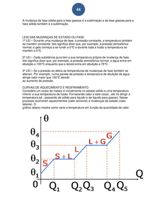 44

A mudança da fase sólida para a fase gasosa é a sublimação e da fase gasosa para a
fase sólida também é a sublimação.



LEIS DAS MUDANÇAS DE ESTADO OU FASE
1ª LEI – Durante uma mudança de fase, à pressão constante, a temperatura também
se mantém constante. Isto significa dizer que, por exemplo, à pressão atmosférica
normal, o gelo começa a se fundir a 0° e durante toda a fusão a temperatura se
                                       C
mantém a 0°  C.

2ª LEI – Cada substância pura tem a sua temperatura própria de mudança de fase.
Isto significa dizer que, por exemplo, à pressão atmosférica normal, a água entra em
ebulição a 100° enquanto que o álcool entra em ebulição a 78°
                  C                                              C.

3ª LEI – Se a pressão se altera as temperaturas de mudanças de fase também se
alteram. Por exemplo, numa panela de pressão a temperatura de ebulição da água
atinge valor maior que 100° devido
                            C
ao aumento de pressão.

CURVAS DE AQUECIMENTO E RESFRIAMENTO
Considere um corpo de massa m inicialmente no estado sólido e uma temperatura
inferior a sua temperatura de fusão. Fornecendo calor a este corpo , ele irá atingir a
temperatura q4 , passando de sólido para liquido e de liquido para gasoso. Nesse
processo ocorreram aquecimentos (calor sensível) e mudanças de estado (calor
latente). O
gráfico abaixo mostra como varia a temperatura em função da quantidade de calor.
 