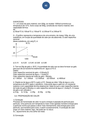 45




EXERCÍCIOS
1) – um corpo de certo material, com 200g, ao receber 1000cal aumenta sua
temperatura de 10° Outro corpo de 500g, constituído do mesmo material, terá
                  C.
capacidade térmica
de:
a) 50cal/° b) 100cal/° c) 150cal/° d) 250cal/° e) 300cal/°
          C           C            C            C           C

2-– O gráfico representa a temperatura de uma amostra, de massa 100g, de uma
substância, em função da quantidade de calor por ela absorvida. O calor específico
sensível
dessa substância, em cal/g° é:
                            C,
                 θ(°C)

80 ---- --- --- ---- ---


20

                                Q(cal)
                  1200

a) 0,10      b) 0,20       c) 0,40 d) 0,60 e) 0,80

3- Tem-se 20g de gelo a -20° A quantidade de calor que se deve fornecer ao gelo
                              C.
para que ele se transforme totalmente em água a 0° é:
                                                    C
Dados:
Calor específico sensível do gelo = 0,50cal/g°C
Calor específico sensível da água = 1,0cal/g°C
Calor específico latente de fusão do gelo = 80cal/g
a) 1 000cal    b) 1 200cal     c) 2 600cal   d)2 000cal e) 4800cal

4- Dispõe-se de água a 80° e gelo a 0° Deseja-se obter 100g de água a uma
                             C          C.
temperatura de 40° (após o equilíbrio), misturando água e gelo em um recipiente
                     C
isolante e com capacidade térmica desprezível. Sabe-se que o calor específico latente
de fusão do gelo é 80cal/g e o calor específico sensível da água é 1,0cal/g° A massa
                                                                            C.
de gelo a ser utilizada é
a) 5,0g    b) 12,5g     c) 25g   d) 33g    e) 50g

  6.2- PROPAGAÇÃO DE CALOR

1) Condução
Processo de transmissão de calor no qual a energia é passada de partícula para
partícula. Uma partícula com temperatura maior (mais agitada) transfere energia para
a partícula vizinha que passa a vibrar mais intensamente; esta energia para outra
partícula, que transfere para outra, e assim sucessivamente. A condução de calor
exige um meio material, logo, não pode ser no vácuo.
Ex.: aquecimento de uma colher de metal.

2) Convecção
 