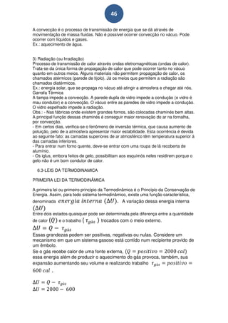 46

A convecção é o processo de transmissão de energia que se dá através de
movimentação de massa fluidas. Não é possível ocorrer convecção no vácuo. Pode
ocorrer com líquidos e gases.
Ex.: aquecimento de água.


3) Radiação (ou Irradiação)
Processo de transmissão de calor através ondas eletromagnéticas (ondas de calor).
Trata-se da única forma de propagação de calor que pode ocorrer tanto no vácuo
quanto em outros meios. Alguns materiais não permitem propagação de calor, os
chamados atérmicos (parede de tijolo). Já os meios que permitem a radiação são
chamados diatérmicos.
Ex.: energia solar, que se propaga no vácuo até atingir a atmosfera e chegar até nós.
Garrafa Térmica
A tampa impede a convecção. A parede dupla de vidro impede a condução (o vidro é
mau condutor) e a convecção. O vácuo entre as paredes de vidro impede a condução.
O vidro espelhado impede a radiação.
Obs.: - Nas fábricas onde existem grandes fornos, são colocadas chaminés bem altas.
A principal função dessas chaminés é conseguir maior renovação do ar na fornalha,
por convecção.
- Em certos dias, verifica-se o fenômeno de inversão térmica, que causa aumento de
poluição, pelo de a atmosfera apresentar maior estabilidade. Esta ocorrência é devida
ao seguinte fato: as camadas superiores de ar atmosférico têm temperatura superior à
das camadas inferiores.
- Para entrar num forno quente, deve-se entrar com uma roupa de lã recoberta de
alumínio.
- Os iglus, embora feitos de gelo, possibilitam aos esquimós neles residirem porque o
gelo não é um bom condutor de calor.

  6.3-LEIS DA TERMODINAMICA

PRIMEIRA LEI DA TERMODINÂMICA

A primeira lei ou primeiro princípio da Termodinâmica é o Princípio da Conservação de
Energia. Assim, para todo sistema termodinâmico, existe uma função característica,
denominada                                  .   A variação dessa energia interna

Entre dois estados quaisquer pode ser determinada pela diferença entre a quantidade
de calor (       e o trabalho (    trocados com o meio externo.


Essas grandezas podem ser positivas, negativas ou nulas. Considere um
mecanismo em que um sistema gasoso está contido num recipiente provido de
um êmbolo.
Se o gás recebe calor de uma fonte externa, (
essa energia além de produzir o aquecimento do gás provoca, também, sua
expansão aumentando seu volume e realizando trabalho
             .
 