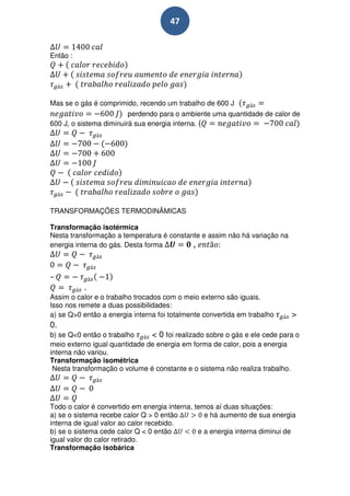 47


Então :




Mas se o gás é comprimido, recendo um trabalho de 600 J
                         perdendo para o ambiente uma quantidade de calor de
600 J, o sistema diminuirá sua energia interna. (




TRANSFORMAÇÕES TERMODINÃMICAS

Transformação isotérmica
Nesta transformação a temperatura é constante e assim não há variação na
energia interna do gás. Desta forma        ,



–
          .
Assim o calor e o trabalho trocados com o meio externo são iguais.
Isso nos remete a duas possibilidades:
a) se Q>0 então a energia interna foi totalmente convertida em trabalho    >
0.
b) se Q<0 então o trabalho     < 0 foi realizado sobre o gás e ele cede para o
meio externo igual quantidade de energia em forma de calor, pois a energia
interna não variou.
Transformação isométrica
 Nesta transformação o volume é constante e o sistema não realiza trabalho.




Todo o calor é convertido em energia interna, temos aí duas situações:
a) se o sistema recebe calor Q > 0 então         e há aumento de sua energia
interna de igual valor ao calor recebido.
b) se o sistema cede calor Q < 0 então         e a energia interna diminui de
igual valor do calor retirado.
Transformação isobárica
 