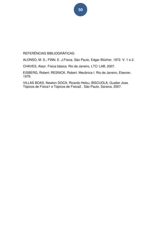 50




REFERÊNCIAS BIBLIOGRÁFICAS:
ALONSO, M. S.; FINN, E. J.Física. São Paulo, Edgar Blücher, 1972. V. 1 e 2.
CHAVES, Alaor. Física básica. Rio de Janeiro, LTC/ LAB, 2007.
EISBERG, Robert; RESNICK, Robert. Mecânica I. Rio de Janeiro, Elsevier,
1979.
VILLAS BOAS, Newton DOCA, Ricardo Helou; BISCUOLA, Gualter Jose.
Tópicos de Física1 e Tópicos de Física2 . São Paulo, Saraiva, 2007.
 