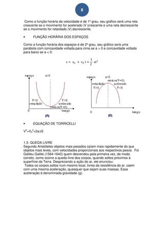 8

 Como a função horária da velocidade é de 1º grau, seu gráfico será uma reta
crescente se o movimento for acelerado |V |crescente e uma reta decrescente
se o movimento for retardado |V| decrescente.

•     FUNÇÃO HORÁRIA DOS ESPAÇOS

Como a função horária dos espaços é de 2º grau, seu gráfico será uma
parábola com concavidade voltada para cima se a > 0 e concavidade voltada
para baixo se a < 0.




•     EQUAÇÃO DE TORRICELLI

V2=V02+2a S


1.3- QUEDA LIVRE
Segundo Aristóteles objetos mais pesados caíam mais rapidamente do que
objetos mais leves, com velocidades proporcionais aos respectivos pesos. Foi
Galileu Galilei (1564-1642) quem desvendou pela primeira vez, de modo
correto, como ocorre a queda livre dos corpos, quando soltos próximos à
superfície da Terra. Desprezando a ação do ar, ele enunciou:
 Todos os corpos soltos num mesmo local, livres da resistência do ar, caem
com uma mesma aceleração, quaisquer que sejam suas massas. Essa
aceleração é denominada gravidade (g).
 