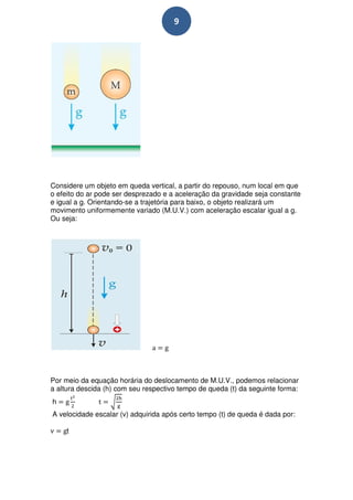 9




Considere um objeto em queda vertical, a partir do repouso, num local em que
o efeito do ar pode ser desprezado e a aceleração da gravidade seja constante
e igual a g. Orientando-se a trajetória para baixo, o objeto realizará um
movimento uniformemente variado (M.U.V.) com aceleração escalar igual a g.
Ou seja:




Por meio da equação horária do deslocamento de M.U.V., podemos relacionar
a altura descida (h) com seu respectivo tempo de queda (t) da seguinte forma:
h
A velocidade escalar (v) adquirida após certo tempo (t) de queda é dada por:

     t
 