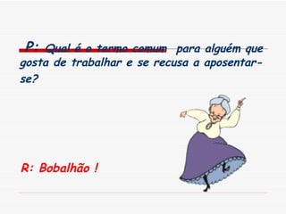   P:  Qual é o termo comum  para alguém que gosta de trabalhar e se recusa a aposentar-se?   R: Bobalhão ! 