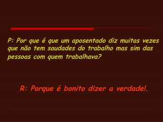 P: Por que é que um aposentado diz muitas vezes que não tem saudades do trabalho mas sim das pessoas com quem trabalhava?   R: Porque é bonito dizer a verdade!.  