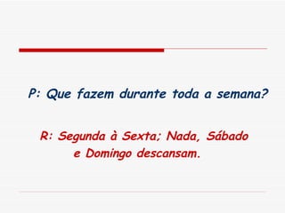   P: Que fazem durante toda a semana?   R: Segunda à Sexta; Nada, Sábado e Domingo descansam.   