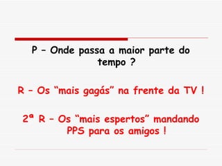 P – Onde passa a maior parte do tempo ? R – Os “mais gagás” na frente da TV ! 2ª R – Os “mais espertos” mandando PPS para os amigos ! 