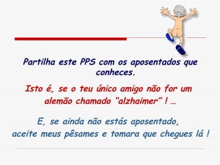 Partilha este PPS com os aposentados que conheces. Isto é, se o teu único amigo não for um  alemão chamado “alzhaimer” ! … E, se ainda não estás aposentado,  aceite meus pêsames e tomara que chegues lá ! 