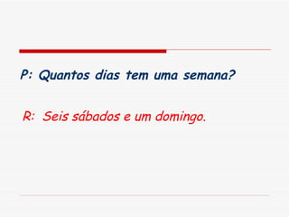 P: Quantos dias tem uma semana?   R:  Seis sábados e um domingo.   