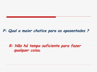 P: Qual a maior chatice para os aposentados ?   R: Não há tempo suficiente para fazer qualquer coisa . 