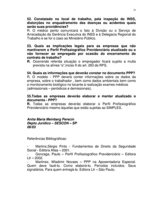10
52. Constatado no local de trabalho, pela inspeção do INSS,
distorções no enquadramento das doenças ou acidentes quais
serão suas providências?
R. O médico perito comunicará o fato à Divisão ou o Serviço de
Arrecadação da Gerência Executiva do INSS e à Delegacia Regional do
Trabalho e se for o caso ao Ministério Público.
53. Quais as implicações legais para as empresas que não
mantiverem o Perfil Profissiográfico Previdenciário atualizado ou o
não fornecer ao empregado por ocasião do encerramento do
contrato de trabalho?
R. Ocorrendo referida situação o empregador ficará sujeito a multa
prevista na alínea “o”,inciso II do art. 283 do RPS.
54. Quais as informações que deverão constar no documento PPP?
R. O modelo - PPP deverá conter informações sobre os dados da
empresa, sobre o trabalhador , bem como dados ambientais bem como
o monitoramento biológico no tocante à realização exames médicos
(admissionais – periódicos e demissionais).
55.Todas as empresas deverão elaborar e manter atualizado o
documento - PPP?
R. Todas as empresas deverão elaborar o Perfil Profissiográfico
Previdenciário mesmo àquelas que estão sujeitas ao SIMPLES.
Anita Maria Meinberg Perecin
Depto Jurídico – SESCON – SP
06/03
Referências Bibliográficas:
- Martins,Sérgio Pinto - Fundamentos de Direito da Seguridade
Social - Editora Atlas – 2001.
- Gonzaga, Paulo – Perfil Profissiográfico Previdenciário – Editora
Ltr – 2002.
- Martinez, Wladimir Novaes – PPP na Aposentadoria Especial.
Quem deve fazê-lo. Como elaborá-lo. Períodos incluídos. Seus
signatários. Para quem entregá-lo. Editora Ltr – São Paulo.
 