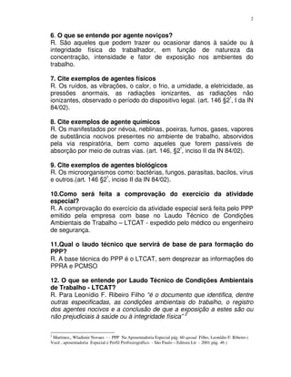 2
6. O que se entende por agente noviços?
R. São aqueles que podem trazer ou ocasionar danos à saúde ou à
integridade física do trabalhador, em função de natureza da
concentração, intensidade e fator de exposição nos ambientes do
trabalho.
7. Cite exemplos de agentes físicos
R. Os ruídos, as vibrações, o calor, o frio, a umidade, a eletricidade, as
pressões anormais, as radiações ionizantes, as radiações não
ionizantes, observado o período do dispositivo legal. (art. 146 §2º
, I da IN
84/02).
8. Cite exemplos de agente químicos
R. Os manifestados por névoa, neblinas, poeiras, fumos, gases, vapores
de substância nocivos presentes no ambiente de trabalho, absorvidos
pela via respiratória, bem como aqueles que forem passíveis de
absorção por meio de outras vias. (art. 146, §2º
, inciso II da IN 84/02).
9. Cite exemplos de agentes biológicos
R. Os microorganismos como: bactérias, fungos, parasitas, bacilos, vírus
e outros.(art. 146 §2º
, inciso II da IN 84/02).
10.Como será feita a comprovação do exercício da atividade
especial?
R. A comprovação do exercício da atividade especial será feita pelo PPP
emitido pela empresa com base no Laudo Técnico de Condições
Ambientais de Trabalho – LTCAT - expedido pelo médico ou engenheiro
de segurança.
11.Qual o laudo técnico que servirá de base de para formação do
PPP?
R. A base técnica do PPP é o LTCAT, sem desprezar as informações do
PPRA e PCMSO
12. O que se entende por Laudo Técnico de Condições Ambientais
de Trabalho - LTCAT?
R. Para Leonídio F. Ribeiro Filho “é o documento que identifica, dentre
outras especificadas, as condições ambientais do trabalho, o registro
dos agentes nocivos e a conclusão de que a exposição a estes são ou
não prejudiciais à saúde ou à integridade física” 2
2
Martinez,, Wladimir Novaes - - PPP Na Aposentadoria Especial pág. 60 apoud Filho, Leonídio F. Ribeiro (
Você , aposentadoria Especial e Perfil Profissiográfico - São Paulo – Editora Ltr - 2001 pág. 46 )
 