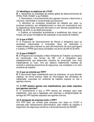 3
13. Identifique os objetivos do LTCAT
R. 1. Apresentar os resultados da análise global do desenvolvimento do
PPRA, PGR, PCMAT e do PCMSO;
2. Demonstrar o reconhecimento dos agentes nocivos e discriminar a
natureza, intensidade e concentração que possuem;
3. Identificar as condições ambientais de trabalho por setor ou
processo produtivo, por estabelecimento ou obra em consonância com
os diapositivos desta Instrução Normativa e com demais expedientes do
MPAS, do MTE ou do INSS pertinentes.
4. Explicar as avaliações quantitativas e qualitativas dos riscos, por
função, por grupo homogêneo de exposição ou por posto de trabalho.
14. O que é PGR?
R. O Programa de Gerenciamento de Riscos é obrigatório para as
atividades relacionadas à mineração, deve ser elaborado e
implementado pela empresa ou pelo permissionário de lavra garimpeira
e substitui o PPRA para essas atividades nos termo da NR 22 do MTE.
15. O que é PCMAT?
R. O Programa de Condições e Meio Ambiente de Trabalho na Industria
da Construção, nos termos da NR –18 é obrigatório para
estabelecimento que desenvolve industria da construção, com vinte
trabalhadores ou mais. Tem por objetivo implementar medidas de
controle e sistemas preventivos de segurança, nas condições e no meio
ambiente de trabalho.
16. O que se entende por PPP?
R. É documento legal, estabelecido para as empresas, no qual deverão
registrar, de forma precisa, todas as informações das atividades do
trabalhador, exercidas em ambiente de trabalho exposto ou não a
agentes nocivos.
17. O PPP destina apenas aos trabalhadores que estão expostos
aos agentes nocivos?
R. O entendimento é que o PPP deverá ser entregue para todo
trabalhador, visto que a legislação não restringiu a obrigatoriedade da
entrega do PPP àqueles expostos aos agentes nocivos.
18. É obrigação da empresa emitir o PPP?
R.O PPP deve ser emitido pela empresa com base no LTCAT e
assinado pelo representante administrativo, pelo médico do trabalho e
engenheiro de segurança conforme o dimensionamento do SESMT.
 