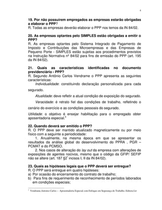 4
19. Por não possuírem empregados as empresas estarão obrigadas
a elaborar o PPP?
R. Todas as empresas deverão elaborar o PPP nos temos da IN 84/02.
20. As empresas optantes pelo SIMPLES estão obrigadas a emitir o
PPP?
R. As empresas optantes pelo Sistema Integrado de Pagamento de
Imposto e Contribuições das Microempresas e das Empresas de
Pequeno Porte - SIMPLES estão sujeitas aos procedimentos previstos
na Instrução Normativa nº 84/02 para fins de emissão do PPP (art. 195
da IN 84/02).
21. Quais as características identificadas no documento
previdenciário - PPP?
R. Segundo Antônio Carlos Vendrame o PPP apresenta as seguintes
características:
Individualidade: constituindo declaração personalizada para cada
segurado.
Atualidade: deve refletir a atual condição de exposição do segurado.
Veracidade: é retrato fiel das condições de trabalho, refletindo o
cenário do exercício e as condições pessoais do segurado.
Utilidade: o objetivo é ensejar habilitação para o empregado obter
aposentadoria especial.3
22. Quando deverá ser emitido o PPP?
R. O PPP deve ser mantido atualizado magneticamente ou por meio
físico com a seguinte a periodicidade:
1. Anualmente, na mesma época em que se apresentar os
resultados da análise global do desenvolvimento do PPRA , PGR –
PCMAT e do PCMSO.
2. Nos casos de alteração do lay out da empresa com alterações de
exposições de agentes nocivos, mesmo que o código da GFIP/ SEFIP
não se altere (art. 187 §2º
incisos I, II da IN 84/02).
23. Quais as hipóteses legais que o PPP deverá ser entregue?
R. O PPP será entregue em quatro hipóteses:
a) Por ocasião do encerramento do contrato de trabalho;
b) Para fins de requerimento de reconhecimento de períodos laborados
em condições especiais;
3
Vendrame,Antonio Carlos – Aposentadoria Especial com Enfoque em Segurança do Trabalho. Editora Ltr
 