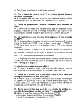 5
c) Para fins de reconhecimento do tempo especial.
24. Por ocasião da entrega do PPP a empresa deverá fornecer
recibo ao empregado?
R. A entrega do PPP será feita em duas vias, mediante recibo, sendo a
primeira via ficará com a empresa e a segunda com o trabalhador.
25. Quais os profissionais deverão colaborar para emissão do
PPP?
R. O PPP será assinado pelo representante legal da empresa ou seu
preposto, indicando o nome do médico do trabalho e do engenheiro de
segurança do trabalho de acordo com o dimensionamento do SESMT.
26. Na terceirização qual empresa será responsável pela emissão
do PPP?
R. Na terceirização, a empresa tomadora de serviços deverá fornecer
todos os dados do LTCAT como também outros como : PCMSO e
PPRA, para que a fornecedora de serviços emita o PPP e entregue ao
segurado.
Nesta situação, a tomadora de serviços deverá acompanhar o
processo de prevenção de acidentes e doenças ocupacionais, vez que
seu LTCAT envolverá trabalhadores terceirizados.
A empresa tomadora de serviços deverá fornecer laudos técnicos:
LTCAT, PCMSO e PPRA para que a fornecedora de serviços emita o
PPP e entregue ao segurado.
27. Os sindicatos poderão emitir o PPP?
R. Os sindicatos poderão emitir o documento – PPP apenas nos caso
dos avulsos e portuários (Instrução Normativa nº 84/02 art. 153).
28. Quais as sanções que a empresa ficará sujeita caso não
entregue ou mantenha o PPP atualizado?
R. A empresa que não mantiver o PPP atualizado ou caso não entregue
ao trabalhador quando da rescisão do contrato de trabalho sujeitar-se-á
à multa variável nos termos da Portaria nº727/03 do MPAS e alínea “o”,
inciso II do art. 283 do RPS e art. 92 do PCSS.
29. Quais documentos que poderão ser objeto de análise por
ocasião da inspeção do médico perito da Previdência Social?
R.1. Programa de Prevenção de Risco Ambiental (PPRA)
2. Programa de Controle Médico Ocupacional (PCMSO)
3. Perfil Profissiográfico Previdenciário – (PPP)
 
