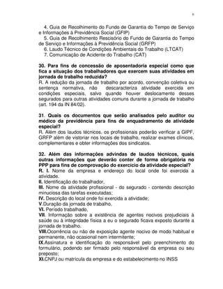 6
4. Guia de Recolhimento do Fundo de Garantia do Tempo de Serviço
e Informações à Previdência Social (GFIP)
5. Guia de Recolhimento Rescisório do Fundo de Garantia do Tempo
de Serviço e Informações à Previdência Social (GRFP)
6. Laudo Técnico de Condições Ambientais do Trabalho (LTCAT)
7. Comunicação de Acidente do Trabalho (CAT)
30. Para fins de concessão de aposentadoria especial como que
fica a situação dos trabalhadores que exercem suas atividades em
jornada de trabalho reduzida?
R. A redução da jornada de trabalho por acordo, convenção coletiva ou
sentença normativa, não descaracteriza atividade exercida em
condições especiais, salvo quando houver deslocamento desses
segurados para outras atividades comuns durante a jornada de trabalho
(art. 194 da IN 84/02).
31. Quais os documentos que serão analisados pelo auditor ou
médico da previdência para fins de enquadramento de atividade
especial?
R. Além dos laudos técnicos, os profissionais poderão verificar a GIPF,
GRFP além de vistoriar nos locais de trabalho, realizar exames clínicos,
complementares e obter informações dos sindicatos.
32. Além das informações advindas de laudos técnicos, quais
outras informações que deverão conter de forma obrigatória no
PPP para fins de comprovação do exercício da atividade especial?
R. I. Nome da empresa e endereço do local onde foi exercida a
atividade.
II. Identificação do trabalhador,
III. Nome da atividade profissional - do segurado - contendo descrição
minuciosa das tarefas executadas;
IV. Descrição do local onde foi exercida a atividade;
V.Duração da jornada de trabalho,
VI. Período trabalhado,
VII. Informação sobre a existência de agentes nocivos prejudiciais à
saúde ou à integridade física a eu o segurado ficava exposto durante a
jornada de trabalho.
VIII.Ocorrência ou não de exposição agente nocivo de modo habitual e
permanente, não ocasional nem intermitente;
IX.Assinatura e identificação do responsável pelo preenchimento do
formulário, podendo ser firmado pelo responsável da empresa ou seu
preposto;
XI.CNPJ ou matrícula da empresa e do estabelecimento no INSS
 
