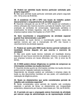 8
38. Poderá ser admitido laudo técnico particular solicitado pelo
próprio segurado?
R. Não será admitido laudo particular solicitado pelo próprio segurado
(Art. 154 § único da IN 84/02).
39. A existência de EPI e EPC nos locais de trabalho podem
descaracterizar o enquadramento da atividade especial?
R. Havendo indicação de uso do EPI ou EPC deverá ser analisada a
efetiva utilização dos mesmos durante a jornada de trabalho, bem como
analisada as condições de conservação, higienização periódica e
substituições há tempos regulares, vida útil dos mesmos, cabendo a
empresa explicar estas informações no LTCAT/ PPP.
40. Será reconhecido o enquadramento da atividade especial
quando ficar demonstrado o uso EPI?
R.Constatado no laudo técnico a neutralização quanto riscos dos
agentes nocivos por uso e manutenção do EPI, não haverá o
reconhecimento da atividade especial.
41. Poderá ser aceito pelo INSS laudo técnico pericial realizado em
localidade diversa daquela em que ocorreu o exercício da
atividade?
R. Não será aceito laudo técnico realizado em localidade diversa
daquela em que houve exercício da atividade, inclusive, na situação em
que empresa funciona em locais diferentes (art. 159, § único da IN
84/02).
42. O INSS poderá efetuar diligências no sentido de comprovar as
informações contidas nos laudos técnicos?
R. Havendo dúvida quanto às informações contidas nos laudos técnicos
poderá ocorrer inspeção realizada na empresa.
Dependendo da situação poderá ser solicitada à empresa cópia do
laudo ou dos documentos mantidos em seu poder, em substituição à
realização de diligência prévia.
43. Quais os afastamentos que serão considerados período de
trabalho sob condições especiais?
R. Serão considerados como período de trabalho sob condições
especiais o período de férias, os afastamentos por incapacidade
acidentária, afastamento por licença maternidade.(art. 164, da IN 84/02).
44. O período em que o empregado esteve licenciado da atividade
par exercer cargo de administração ou de representação sindical
 