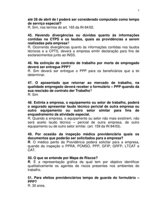 9
até 28 de abril de l poderá ser considerado computado como tempo
de serviço especial?
R. Sim, nos termos do art. 165 da IN 84/02.
45. Havendo divergências ou dúvidas quanto às informações
contidas na CTPS e os laudos, quais as providências a serem
realizadas pela empresa?
R. Ocorrendo divergências quanto às informações contidas nos laudos
técnicos e a CPTS, deverá a empresa emitir declaração para fins de
esclarecimentos junto ao INSS.
46. Na extinção de contrato de trabalho por morte de empregado
deverá ser entregue PPP?
R. Sim deverá ser entregue o PPP para os beneficiários que a lei
determinar.
47. O aposentado que retornar ao mercado de trabalho, na
qualidade empregado deverá receber o formulário – PPP quando da
sua rescisão de contrato der Trabalho?
R: Sim
48. Extinta a empresa, o equipamento ou setor de trabalho, poderá
o segurado apresentar laudo técnico pericial de outra empresa ou
outro equipamento ou outro setor similar para fins de
enquadramento da atividade especial.
R. Quando a empresa, o equipamento ou setor não mais existirem, não
será aceito laudo técnico – pericial de outra empresa, de outro
equipamento ou de outro setor similar. (art. 159 da IN 84/03).
49. Por ocasião da inspeção médica previdenciária quais os
documentos que poderão ser solicitados para a empresa?
R. O médico perito da Previdência poderá solicitar para a empresa,
quando da inspeção o PPRA, PCMSO, PPP, GFIP, GRFP, LTCAT e
CAT.
50. O que se entende por Mapa de Riscos?
R. É a representação gráfica da qual tem por objetivo identificar
qualitativamente os agentes de riscos presentes nos ambientes do
trabalho.
51. Para efeitos previdenciários tempo de guarda do formulário –
PPP?
R. 30 anos.
 