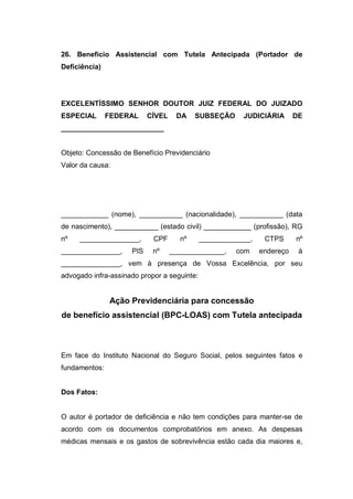 26. Benefício Assistencial com Tutela Antecipada (Portador de
Deficiência)
EXCELENTÍSSIMO SENHOR DOUTOR JUIZ FEDERAL DO JUIZADO
ESPECIAL FEDERAL CÍVEL DA SUBSEÇÃO JUDICIÁRIA DE
__________________________
Objeto: Concessão de Benefício Previdenciário
Valor da causa:
____________ (nome), ___________ (nacionalidade), ___________ (data
de nascimento), ___________ (estado civil) ____________ (profissão), RG
nº _______________, CPF nº _____________, CTPS nº
_______________, PIS nº ______________, com endereço à
_______________, vem à presença de Vossa Excelência, por seu
advogado infra-assinado propor a seguinte:
Ação Previdenciária para concessão
de benefício assistencial (BPC-LOAS) com Tutela antecipada
Em face do Instituto Nacional do Seguro Social, pelos seguintes fatos e
fundamentos:
Dos Fatos:
O autor é portador de deficiência e não tem condições para manter-se de
acordo com os documentos comprobatórios em anexo. As despesas
médicas mensais e os gastos de sobrevivência estão cada dia maiores e,
 