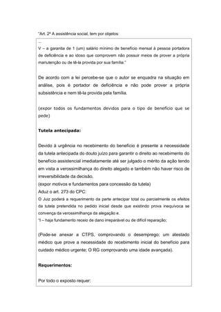 “Art. 2º A assistência social, tem por objetos:
...
V – a garantia de 1 (um) salário mínimo de benefício mensal à pessoa portadora
de deficiência e ao idoso que comprovem não possuir meios de prover a própria
manutenção ou de tê-la provida por sua família.”
De acordo com a lei percebe-se que o autor se enquadra na situação em
análise, pois é portador de deficiência e não pode prover a própria
subsistência e nem tê-la provida pela família.
(expor todos os fundamentos devidos para o tipo de benefício que se
pede)
Tutela antecipada:
Devido à urgência no recebimento do benefício é presente a necessidade
da tutela antecipada do douto juízo para garantir o direito ao recebimento do
benefício assistencial imediatamente até ser julgado o mérito da ação tendo
em vista a verossimilhança do direito alegado e também não haver risco de
irreversibilidade da decisão.
(expor motivos e fundamentos para concessão da tutela)
Aduz o art. 273 do CPC:
O Juiz poderá a requerimento da parte antecipar total ou parcialmente os efeitos
da tutela pretendida no pedido inicial desde que existindo prova inequívoca se
convença da verossimilhança da alegação e.
“I – haja fundamento receio de dano irreparável ou de difícil reparação;
(Pode-se anexar a CTPS, comprovando o desemprego; um atestado
médico que prove a necessidade do recebimento inicial do benefício para
cuidado médico urgente; O RG comprovando uma idade avançada).
Requerimentos:
Por todo o exposto requer:
 