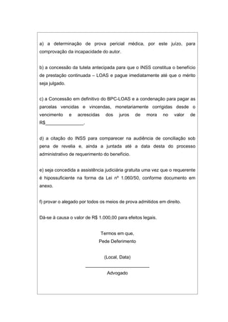 a) a determinação de prova pericial médica, por este juízo, para
comprovação da incapacidade do autor.
b) a concessão da tutela antecipada para que o INSS constitua o benefício
de prestação continuada – LOAS e pague imediatamente até que o mérito
seja julgado.
c) a Concessão em definitivo do BPC-LOAS e a condenação para pagar as
parcelas vencidas e vincendas, monetariamente corrigidas desde o
vencimento e acrescidas dos juros de mora no valor de
R$_______________.
d) a citação do INSS para comparecer na audiência de conciliação sob
pena de revelia e, ainda a juntada até a data desta do processo
administrativo de requerimento do benefício.
e) seja concedida a assistência judiciária gratuita uma vez que o requerente
é hipossuficiente na forma da Lei nº 1.060/50, conforme documento em
anexo.
f) provar o alegado por todos os meios de prova admitidos em direito.
Dá-se à causa o valor de R$ 1.000,00 para efeitos legais.
Termos em que,
Pede Deferimento
(Local, Data)
_________________________
Advogado
 