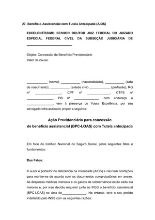 27. Benefício Assistencial com Tutela Antecipada (AIDS)
EXCELENTÍSSIMO SENHOR DOUTOR JUIZ FEDERAL DO JUIZADO
ESPECIAL FEDERAL CÍVEL DA SUBSEÇÃO JUDICIÁRIA DE
__________________________
Objeto: Concessão de Benefício Previdenciário
Valor da causa:
____________ (nome), ___________ (nacionalidade), ___________ (data
de nascimento), ___________ (estado civil) ____________ (profissão), RG
nº _______________, CPF nº _____________, CTPS nº
_______________, PIS nº ______________, com endereço à
_______________, vem à presença de Vossa Excelência, por seu
advogado infra-assinado propor a seguinte:
Ação Previdenciária para concessão
de benefício assistencial (BPC-LOAS) com Tutela antecipada
Em face do Instituto Nacional do Seguro Social, pelos seguintes fatos e
fundamentos:
Dos Fatos:
O autor é portador de deficiência na imunidade (AIDS) e não tem condições
para manter-se de acordo com os documentos comprobatórios em anexo.
As despesas médicas mensais e os gastos de sobrevivência estão cada dia
maiores e, por isso decidiu requerer junto ao INSS o benefício assistencial
(BPC-LOAS) na data de______________. No entanto, teve o seu pedido
indeferido pelo INSS com as seguintes razões:
 