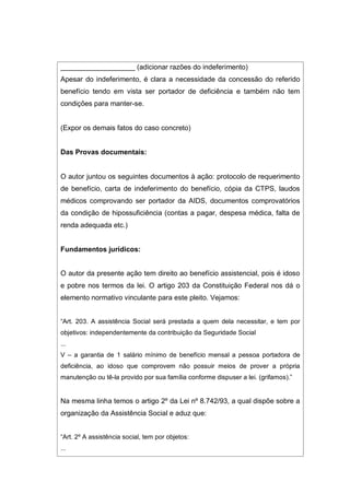 ___________________ (adicionar razões do indeferimento)
Apesar do indeferimento, é clara a necessidade da concessão do referido
benefício tendo em vista ser portador de deficiência e também não tem
condições para manter-se.
(Expor os demais fatos do caso concreto)
Das Provas documentais:
O autor juntou os seguintes documentos à ação: protocolo de requerimento
de benefício, carta de indeferimento do benefício, cópia da CTPS, laudos
médicos comprovando ser portador da AIDS, documentos comprovatórios
da condição de hipossuficiência (contas a pagar, despesa médica, falta de
renda adequada etc.)
Fundamentos jurídicos:
O autor da presente ação tem direito ao benefício assistencial, pois é idoso
e pobre nos termos da lei. O artigo 203 da Constituição Federal nos dá o
elemento normativo vinculante para este pleito. Vejamos:
“Art. 203. A assistência Social será prestada a quem dela necessitar, e tem por
objetivos: independentemente da contribuição da Seguridade Social
...
V – a garantia de 1 salário mínimo de benefício mensal a pessoa portadora de
deficiência, ao idoso que comprovem não possuir meios de prover a própria
manutenção ou tê-la provido por sua família conforme dispuser a lei. (grifamos).”
Na mesma linha temos o artigo 2º da Lei nº 8.742/93, a qual dispõe sobre a
organização da Assistência Social e aduz que:
“Art. 2º A assistência social, tem por objetos:
...
 