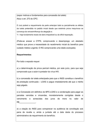 (expor motivos e fundamentos para concessão da tutela)
Aduz o art. 273 do CPC:
O Juiz poderá a requerimento da parte antecipar total ou parcialmente os efeitos
da tutela pretendida no pedido inicial desde que existindo prova inequívoca se
convença da verossimilhança da alegação e.
“I – haja fundamento receio de dano irreparável ou de difícil reparação;
(Pode-se anexar a CTPS, comprovando o desemprego; um atestado
médico que prove a necessidade do recebimento inicial do benefício para
cuidado médico urgente; O RG comprovando uma idade avançada).
Requerimentos:
Por todo o exposto requer:
a) a determinação de prova pericial médica, por este juízo, para que seja
comprovado que o autor é portador do vírus HIV.
b) a concessão da tutela antecipada para que o INSS constitua o benefício
de prestação continuada – LOAS e pague imediatamente até que o mérito
seja julgado.
c) a Concessão em definitivo do BPC-LOAS e a condenação para pagar as
parcelas vencidas e vincendas, monetariamente corrigidas desde o
vencimento e acrescidas dos juros de mora no valor de
R$_______________.
d) a citação do INSS para comparecer na audiência de conciliação sob
pena de revelia e, ainda a juntada até a data desta do processo
administrativo de requerimento do benefício.
 