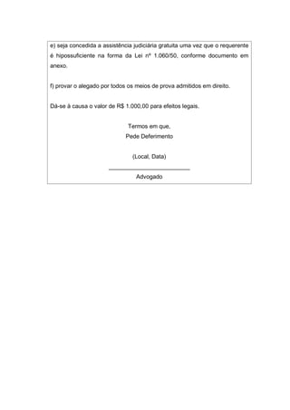e) seja concedida a assistência judiciária gratuita uma vez que o requerente
é hipossuficiente na forma da Lei nº 1.060/50, conforme documento em
anexo.
f) provar o alegado por todos os meios de prova admitidos em direito.
Dá-se à causa o valor de R$ 1.000,00 para efeitos legais.
Termos em que,
Pede Deferimento
(Local, Data)
_________________________
Advogado
 