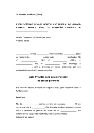 28. Pensão por Morte (Filho)
EXCELENTÍSSIMO SENHOR DOUTOR JUIZ FEDERAL DO JUIZADO
ESPECIAL FEDERAL CÍVEL DA SUBSEÇÃO JUDICIÁRIA DE
______________________________
Objeto: Concessão de Pensão por morte
Valor da causa:
____________ (nome), ___________ (nacionalidade), ___________ (data
de nascimento), ___________ (estado civil) ____________ (profissão), RG
nº _______________, CPF nº _____________, CTPS nº
_______________, PIS nº ______________, com endereço à
_______________, vem à presença de Vossa Excelência, por seu
advogado infra-assinado propor a seguinte:
Ação Previdenciária para concessão
de pensão por morte
Em face do Instituto Nacional do Seguro Social, pelos seguintes fatos e
fundamentos:
Dos Fatos:
No dia _______________ocorreu a morte da segurada________. O ora
requerente que é ____________ (filiação) dela resolveu requerer junto ao
INSS o benefício da pensão por morte no dia _______________. No
entanto teve o seu pedido indeferido pelas seguintes razões:
(adicionar as razões)
 