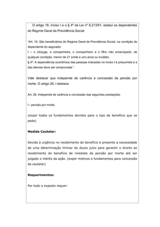 O artigo 16, inciso I e o § 4º da Lei nº 8.213/91, estatui os dependentes
do Regime Geral da Previdência Social:
“Art. 16: São beneficiários do Regime Geral de Previdência Social, na condição de
dependente do segurado:
I – o cônjuge, a companheira, o companheiro e o filho não emancipado, de
qualquer condição, menor de 21 (vinte e um) anos ou inválido;
§ 4º: A dependência econômica das pessoas indicadas no inciso I é presumida e a
das demais deve ser comprovada.”
Vale destacar que independe de carência a concessão da pensão por
morte. O artigo 26, I destaca:
Art. 26. Independe de carência a concessão das seguintes prestações:
I - pensão por morte.
(expor todos os fundamentos devidos para o tipo de benefício que se
pede)
Medida Cautelar:
Devido à urgência no recebimento do benefício é presente a necessidade
de uma determinação liminar do douto juízo para garantir o direito ao
recebimento do benefício de imediato da pensão por morte até ser
julgado o mérito da ação. (expor motivos e fundamentos para concessão
da cautelar)
Requerimentos:
Por todo o exposto requer:
 