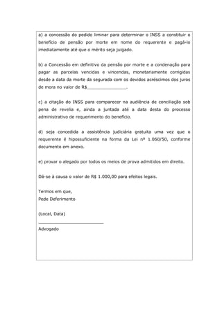 a) a concessão do pedido liminar para determinar o INSS a constituir o
benefício de pensão por morte em nome do requerente e pagá-lo
imediatamente até que o mérito seja julgado.
b) a Concessão em definitivo da pensão por morte e a condenação para
pagar as parcelas vencidas e vincendas, monetariamente corrigidas
desde a data da morte da segurada com os devidos acréscimos dos juros
de mora no valor de R$_______________.
c) a citação do INSS para comparecer na audiência de conciliação sob
pena de revelia e, ainda a juntada até a data desta do processo
administrativo de requerimento do benefício.
d) seja concedida a assistência judiciária gratuita uma vez que o
requerente é hipossuficiente na forma da Lei nº 1.060/50, conforme
documento em anexo.
e) provar o alegado por todos os meios de prova admitidos em direito.
Dá-se à causa o valor de R$ 1.000,00 para efeitos legais.
Termos em que,
Pede Deferimento
(Local, Data)
_________________________
Advogado
 