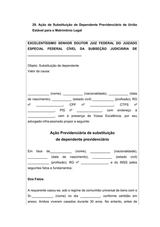 29. Ação de Substituição de Dependente Previdenciário de União
Estável para o Matrimônio Legal
EXCELENTÍSSIMO SENHOR DOUTOR JUIZ FEDERAL DO JUIZADO
ESPECIAL FEDERAL CÍVEL DA SUBSEÇÃO JUDICIÁRIA DE
______________________________
Objeto: Substituição de dependente
Valor da causa:
____________ (nome), ___________ (nacionalidade), ___________ (data
de nascimento), ___________ (estado civil) ____________ (profissão), RG
nº _______________, CPF nº _____________, CTPS nº
_______________, PIS nº ______________, com endereço à
_______________, vem à presença de Vossa Excelência, por seu
advogado infra-assinado propor a seguinte:
Ação Previdenciária de substituição
de dependente previdenciário
Em face de____________ (nome), ___________ (nacionalidade),
___________ (data de nascimento), ___________ (estado civil)
____________ (profissão), RG nº _______________, e do INSS pelos
seguintes fatos e fundamentos:
Dos Fatos:
A requerente casou-se, sob o regime de comunhão universal de bens com o
Sr.____________ (nome) no dia ___________, conforme certidão em
anexo. Ambos viveram casados durante 30 anos. No entanto, antes de
 