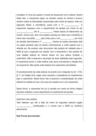 completar 31 anos de casado o marido da requerente vem a falecer. Diante
deste fato, a requerente pagou as devidas custas do funeral e buscou
resolver todas as dificuldades ocasionadas pela morte do esposo. Este era
segurado filiado à previdência social com o nº _____________. A
requerente ingressou com o requerimento de pensão por morte no dia
_______________, isto é ____________ meses depois do falecimento do
marido. Ocorre que, teve uma ingrata surpresa ao saber que o benefício já
havia sido concedido _____dias antes para a sra.____________, por meio
da decisão administrativa nº _________. Dentre as razões elencadas está
um papel assinado pelo ex-marido reconhecendo a união estável com a
referida sra. No entanto, este documento não poderia ter validade para o
INSS já que o segurado era casado com a requerente e não poderia ter
uma relação estável ao mesmo tempo em que estava fundado o
matrimônio. Não é possível a assunção de duas realidades pelo segurado.
O casamento exclui a união estável, pois seria concubinato a relação fora
do casamento. Não existe união estável com casamento consolidado.
O reconhecimento da união estável, de acordo com o disposto no art. 1.723,
§ 1º, do Código Civil, exige como requisito a inexistência de impedimento
para o casamento. Desta forma não é possível a caracterização da união
estável na medida em que o de cujus era casado com a ora requerente.
Desta forma, a requerente faz jus à pensão por morte de forma integral
devendo substituir a outra dependente no recebimento da pensão.
(adicionar mais razões)
Vale destacar que até a data da morte da segurada estavam pagas
______________ contribuições e o vínculo com o INSS se mantinha
plenamente.
Das Provas documentais:
 