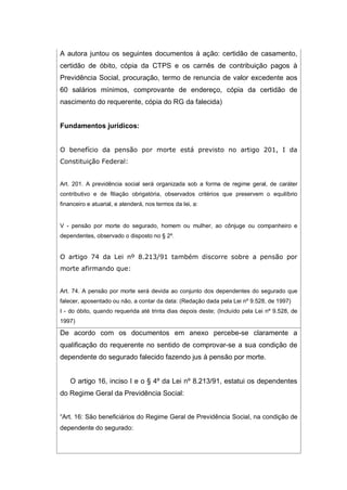 A autora juntou os seguintes documentos à ação: certidão de casamento,
certidão de óbito, cópia da CTPS e os carnês de contribuição pagos à
Previdência Social, procuração, termo de renuncia de valor excedente aos
60 salários mínimos, comprovante de endereço, cópia da certidão de
nascimento do requerente, cópia do RG da falecida)
Fundamentos jurídicos:
O benefício da pensão por morte está previsto no artigo 201, I da
Constituição Federal:
Art. 201. A previdência social será organizada sob a forma de regime geral, de caráter
contributivo e de filiação obrigatória, observados critérios que preservem o equilíbrio
financeiro e atuarial, e atenderá, nos termos da lei, a:
V - pensão por morte do segurado, homem ou mulher, ao cônjuge ou companheiro e
dependentes, observado o disposto no § 2º.
O artigo 74 da Lei nº 8.213/91 também discorre sobre a pensão por
morte afirmando que:
Art. 74. A pensão por morte será devida ao conjunto dos dependentes do segurado que
falecer, aposentado ou não, a contar da data: (Redação dada pela Lei nº 9.528, de 1997)
I - do óbito, quando requerida até trinta dias depois deste; (Incluído pela Lei nº 9.528, de
1997)
De acordo com os documentos em anexo percebe-se claramente a
qualificação do requerente no sentido de comprovar-se a sua condição de
dependente do segurado falecido fazendo jus à pensão por morte.
O artigo 16, inciso I e o § 4º da Lei nº 8.213/91, estatui os dependentes
do Regime Geral da Previdência Social:
“Art. 16: São beneficiários do Regime Geral de Previdência Social, na condição de
dependente do segurado:
 