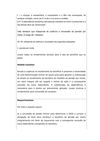 I – o cônjuge, a companheira, o companheiro e o filho não emancipado, de
qualquer condição, menor de 21 (vinte e um) anos ou inválido;
§ 4º: A dependência econômica das pessoas indicadas no inciso I é presumida e a
das demais deve ser comprovada.”
Vale destacar que independe de carência a concessão da pensão por
morte. O artigo 26, I destaca:
Art. 26. Independe de carência a concessão das seguintes prestações:
I - pensão por morte.
(expor todos os fundamentos devidos para o tipo de benefício que se
pede)
Medida Cautelar:
Devido à urgência no recebimento do benefício é presente a necessidade
de uma determinação liminar do douto juízo para garantir a substituição
do direito ao recebimento do benefício de imediato da pensão por morte,
em valor integral até ser julgado o mérito da ação e a consequente
exclusão da outra dependente. A substituição da dependência é
necessária para o direito ser plenamente aplicado. (expor motivos e
fundamentos para concessão da cautelar)
Requerimentos:
Por todo o exposto requer:
a) a concessão do pedido liminar para determinar o INSS a cumprir a
obrigação de fazer para constituir o benefício de pensão por morte
integralmente em favor da requerente com a conseguinte exclusão da
outra dependente consignada no benefício.
 