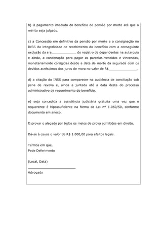 b) O pagamento imediato do benefício de pensão por morte até que o
mérito seja julgado.
c) a Concessão em definitivo da pensão por morte e a consignação no
INSS da integralidade de recebimento do benefício com a conseguinte
exclusão da sra_____________ do registro de dependentes na autarquia
e ainda, a condenação para pagar as parcelas vencidas e vincendas,
monetariamente corrigidas desde a data da morte da segurada com os
devidos acréscimos dos juros de mora no valor de R$_______________.
d) a citação do INSS para comparecer na audiência de conciliação sob
pena de revelia e, ainda a juntada até a data desta do processo
administrativo de requerimento do benefício.
e) seja concedida a assistência judiciária gratuita uma vez que o
requerente é hipossuficiente na forma da Lei nº 1.060/50, conforme
documento em anexo.
f) provar o alegado por todos os meios de prova admitidos em direito.
Dá-se à causa o valor de R$ 1.000,00 para efeitos legais.
Termos em que,
Pede Deferimento
(Local, Data)
_________________________
Advogado
 