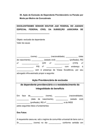 30. Ação de Exclusão de Dependente Previdenciário na Pensão por
Morte por Motivo de Concubinato
EXCELENTÍSSIMO SENHOR DOUTOR JUIZ FEDERAL DO JUIZADO
ESPECIAL FEDERAL CÍVEL DA SUBSEÇÃO JUDICIÁRIA DE
______________________________
Objeto: exclusão de dependente
Valor da causa:
____________ (nome), ___________ (nacionalidade), ___________ (data
de nascimento), ___________ (estado civil) ____________ (profissão), RG
nº _______________, CPF nº _____________, CTPS nº
_______________, PIS nº ______________, com endereço à
_______________, vem à presença de Vossa Excelência, por seu
advogado infra-assinado propor a seguinte:
Ação Previdenciária de exclusão
de dependente previdenciário e o restabelecimento da
integralidade do benefício
Em face de____________ (nome), ___________ (nacionalidade),
___________ (data de nascimento), ___________ (estado civil)
____________ (profissão), RG nº _______________, e do INSS
pelos seguintes fatos e fundamentos:
Dos Fatos:
A requerente casou-se, sob o regime de comunhão universal de bens com o
Sr.____________ (nome) no dia ___________, conforme certidão em
 