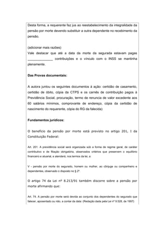 Desta forma, a requerente faz jus ao reestabelecimento da integralidade da
pensão por morte devendo substituir a outra dependente no recebimento da
pensão.
(adicionar mais razões)
Vale destacar que até a data da morte da segurada estavam pagas
______________ contribuições e o vínculo com o INSS se mantinha
plenamente.
Das Provas documentais:
A autora juntou os seguintes documentos à ação: certidão de casamento,
certidão de óbito, cópia da CTPS e os carnês de contribuição pagos à
Previdência Social, procuração, termo de renuncia de valor excedente aos
60 salários mínimos, comprovante de endereço, cópia da certidão de
nascimento do requerente, cópia do RG da falecida)
Fundamentos jurídicos:
O benefício da pensão por morte está previsto no artigo 201, I da
Constituição Federal:
Art. 201. A previdência social será organizada sob a forma de regime geral, de caráter
contributivo e de filiação obrigatória, observados critérios que preservem o equilíbrio
financeiro e atuarial, e atenderá, nos termos da lei, a:
V - pensão por morte do segurado, homem ou mulher, ao cônjuge ou companheiro e
dependentes, observado o disposto no § 2º.
O artigo 74 da Lei nº 8.213/91 também discorre sobre a pensão por
morte afirmando que:
Art. 74. A pensão por morte será devida ao conjunto dos dependentes do segurado que
falecer, aposentado ou não, a contar da data: (Redação dada pela Lei nº 9.528, de 1997)
 