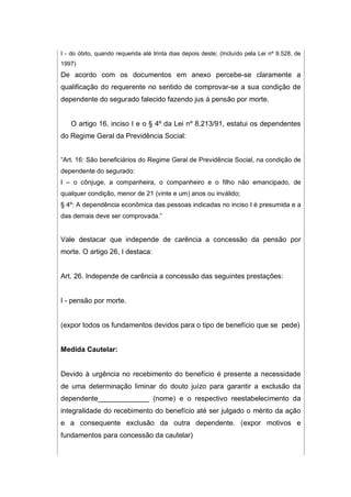 I - do óbito, quando requerida até trinta dias depois deste; (Incluído pela Lei nº 9.528, de
1997)
De acordo com os documentos em anexo percebe-se claramente a
qualificação do requerente no sentido de comprovar-se a sua condição de
dependente do segurado falecido fazendo jus à pensão por morte.
O artigo 16, inciso I e o § 4º da Lei nº 8.213/91, estatui os dependentes
do Regime Geral da Previdência Social:
“Art. 16: São beneficiários do Regime Geral de Previdência Social, na condição de
dependente do segurado:
I – o cônjuge, a companheira, o companheiro e o filho não emancipado, de
qualquer condição, menor de 21 (vinte e um) anos ou inválido;
§ 4º: A dependência econômica das pessoas indicadas no inciso I é presumida e a
das demais deve ser comprovada.”
Vale destacar que independe de carência a concessão da pensão por
morte. O artigo 26, I destaca:
Art. 26. Independe de carência a concessão das seguintes prestações:
I - pensão por morte.
(expor todos os fundamentos devidos para o tipo de benefício que se pede)
Medida Cautelar:
Devido à urgência no recebimento do benefício é presente a necessidade
de uma determinação liminar do douto juízo para garantir a exclusão da
dependente_____________ (nome) e o respectivo reestabelecimento da
integralidade do recebimento do benefício até ser julgado o mérito da ação
e a consequente exclusão da outra dependente. (expor motivos e
fundamentos para concessão da cautelar)
 