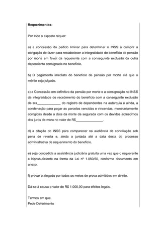Requerimentos:
Por todo o exposto requer:
a) a concessão do pedido liminar para determinar o INSS a cumprir a
obrigação de fazer para restabelecer a integralidade do benefício de pensão
por morte em favor da requerente com a conseguinte exclusão da outra
dependente consignada no benefício.
b) O pagamento imediato do benefício de pensão por morte até que o
mérito seja julgado.
c) a Concessão em definitivo da pensão por morte e a consignação no INSS
da integralidade de recebimento do benefício com a conseguinte exclusão
da sra_____________ do registro de dependentes na autarquia e ainda, a
condenação para pagar as parcelas vencidas e vincendas, monetariamente
corrigidas desde a data da morte da segurada com os devidos acréscimos
dos juros de mora no valor de R$_______________.
d) a citação do INSS para comparecer na audiência de conciliação sob
pena de revelia e, ainda a juntada até a data desta do processo
administrativo de requerimento do benefício.
e) seja concedida a assistência judiciária gratuita uma vez que o requerente
é hipossuficiente na forma da Lei nº 1.060/50, conforme documento em
anexo.
f) provar o alegado por todos os meios de prova admitidos em direito.
Dá-se à causa o valor de R$ 1.000,00 para efeitos legais.
Termos em que,
Pede Deferimento
 