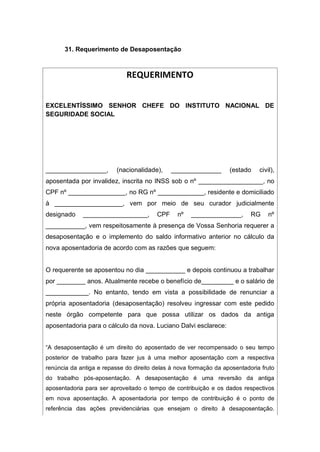 31. Requerimento de Desaposentação
REQUERIMENTO
EXCELENTÍSSIMO SENHOR CHEFE DO INSTITUTO NACIONAL DE
SEGURIDADE SOCIAL
_________________, (nacionalidade), ______________ (estado civil),
aposentada por invalidez, inscrita no INSS sob o nº __________________, no
CPF nº ________________, no RG nº _____________, residente e domiciliado
à ___________________, vem por meio de seu curador judicialmente
designado __________________, CPF nº ______________, RG nº
___________, vem respeitosamente à presença de Vossa Senhoria requerer a
desaposentação e o implemento do saldo informativo anterior no cálculo da
nova aposentadoria de acordo com as razões que seguem:
O requerente se aposentou no dia ___________ e depois continuou a trabalhar
por ________ anos. Atualmente recebe o benefício de_________ e o salário de
____________. No entanto, tendo em vista a possibilidade de renunciar a
própria aposentadoria (desaposentação) resolveu ingressar com este pedido
neste órgão competente para que possa utilizar os dados da antiga
aposentadoria para o cálculo da nova. Luciano Dalvi esclarece:
“A desaposentação é um direito do aposentado de ver recompensado o seu tempo
posterior de trabalho para fazer jus à uma melhor aposentação com a respectiva
renúncia da antiga e repasse do direito delas à nova formação da aposentadoria fruto
do trabalho pós-aposentação. A desaposentação é uma reversão da antiga
aposentadoria para ser aproveitado o tempo de contribuição e os dados respectivos
em nova aposentação. A aposentadoria por tempo de contribuição é o ponto de
referência das ações previdenciárias que ensejam o direito à desaposentação.
 